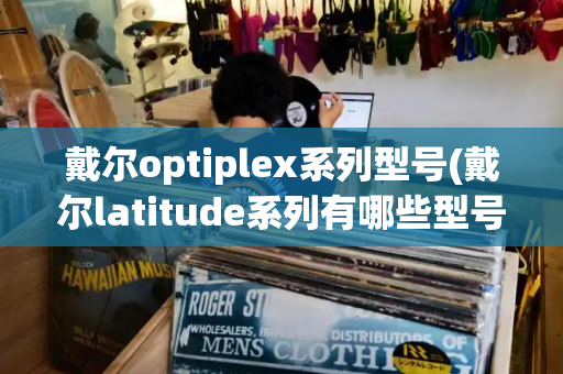 戴尔optiplex系列型号(戴尔latitude系列有哪些型号)