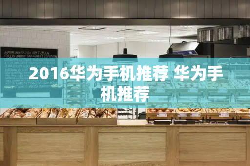 2016华为手机推荐 华为手机推荐