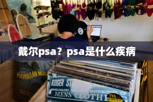 戴尔psa？psa是什么疾病-第1张图片-星选测评