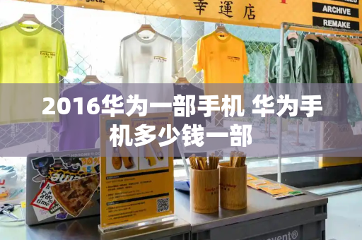 2016华为一部手机 华为手机多少钱一部