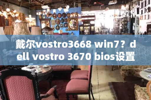 戴尔vostro3668 win7？dell vostro 3670 bios设置u盘启动-第1张图片-星选测评