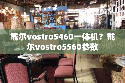 戴尔vostro5460一体机？戴尔vostro5560参数-第1张图片-星选测评