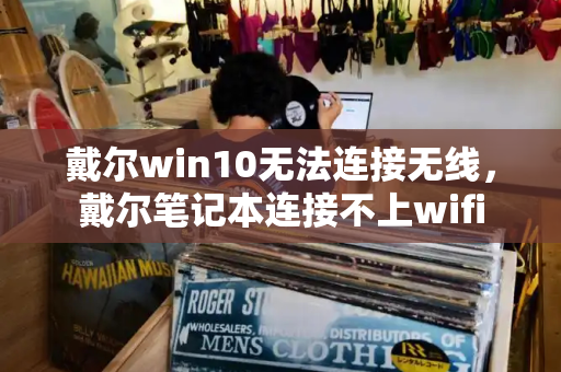 戴尔win10无法连接无线，戴尔笔记本连接不上wifi-第1张图片-星选测评