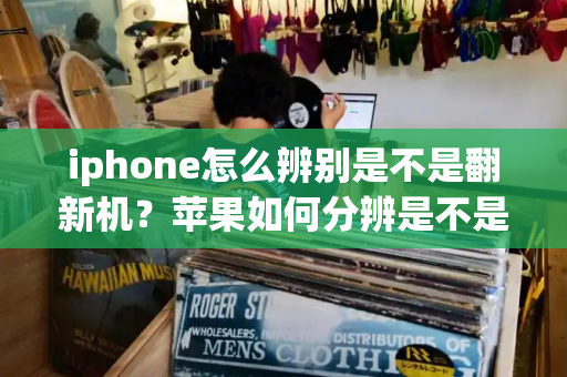 iphone怎么辨别是不是翻新机？苹果如何分辨是不是翻新机