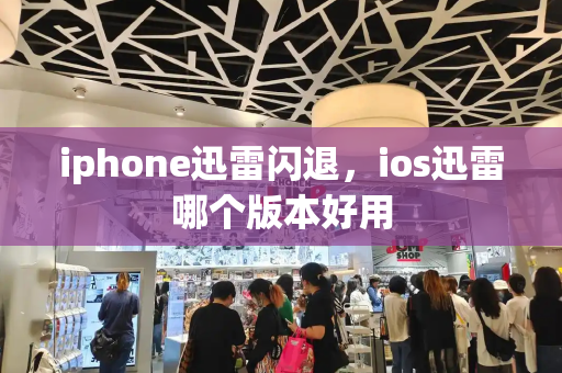 iphone迅雷闪退，ios迅雷哪个版本好用-第1张图片-星选测评
