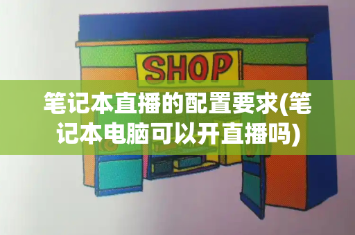 笔记本直播的配置要求(笔记本电脑可以开直播吗)-第1张图片-星选测评
