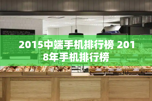 2015中端手机排行榜 2018年手机排行榜