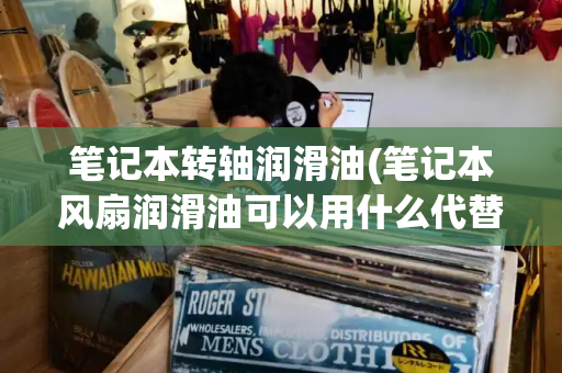 笔记本转轴润滑油(笔记本风扇润滑油可以用什么代替)-第1张图片-星选测评
