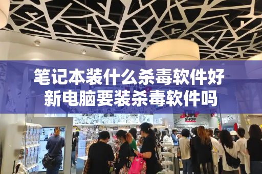 笔记本装什么杀毒软件好 新电脑要装杀毒软件吗