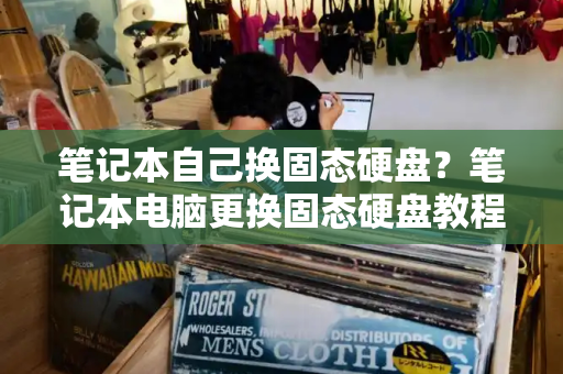 笔记本自己换固态硬盘？笔记本电脑更换固态硬盘教程