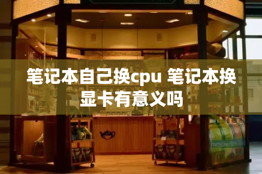笔记本自己换cpu 笔记本换显卡有意义吗-第1张图片-星选测评