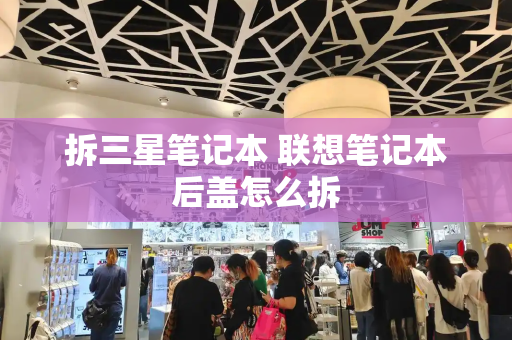 拆三星笔记本 联想笔记本后盖怎么拆-第1张图片-星选测评
