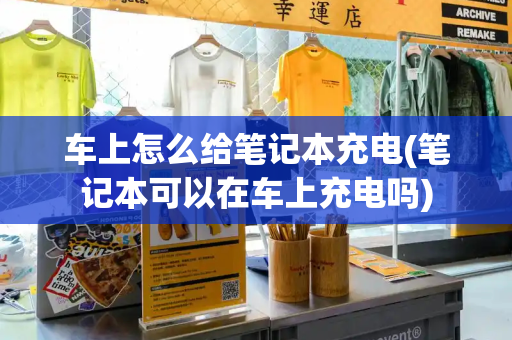 车上怎么给笔记本充电(笔记本可以在车上充电吗)