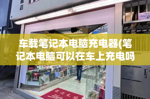 车载笔记本电脑充电器(笔记本电脑可以在车上充电吗)