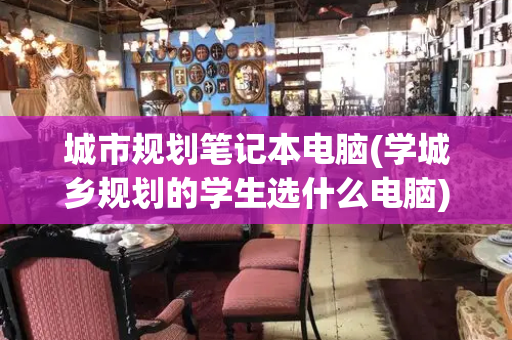 城市规划笔记本电脑(学城乡规划的学生选什么电脑)