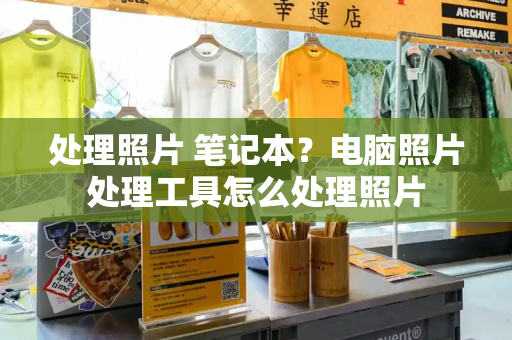 处理照片 笔记本？电脑照片处理工具怎么处理照片-第1张图片-星选测评