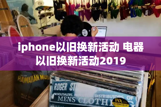 iphone以旧换新活动 电器以旧换新活动2019