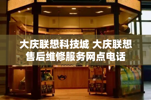 大庆联想科技城 大庆联想售后维修服务网点电话-第1张图片-星选测评