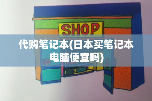 代购笔记本(日本买笔记本电脑便宜吗)