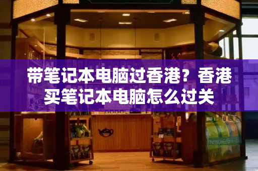带笔记本电脑过香港？香港买笔记本电脑怎么过关-第1张图片-星选测评