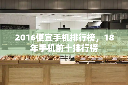 2016便宜手机排行榜，18年手机前十排行榜