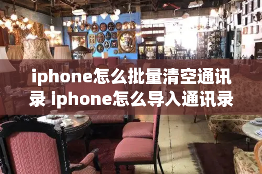 iphone怎么批量清空通讯录 iphone怎么导入通讯录
