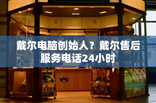 戴尔电脑创始人？戴尔售后服务电话24小时