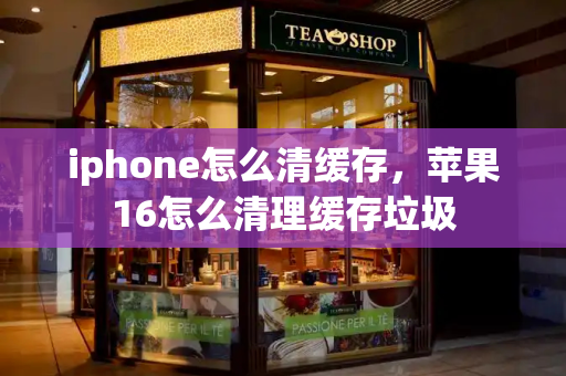 iphone怎么清缓存，苹果16怎么清理缓存垃圾