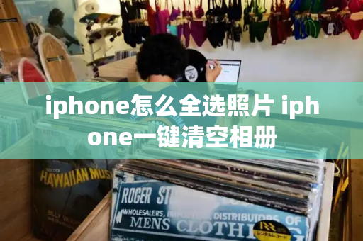 iphone怎么全选照片 iphone一键清空相册-第1张图片-星选测评