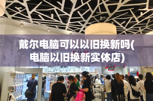 戴尔电脑可以以旧换新吗(电脑以旧换新实体店)
