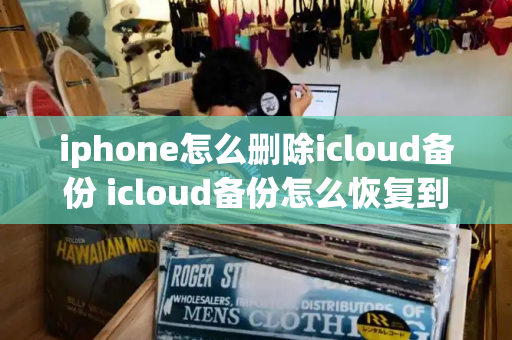 iphone怎么删除icloud备份 icloud备份怎么恢复到新手机-第1张图片-星选测评