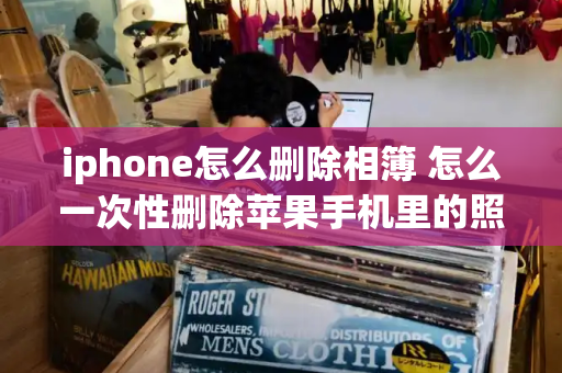 iphone怎么删除相簿 怎么一次性删除苹果手机里的照片-第1张图片-星选测评