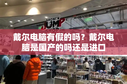 戴尔电脑有假的吗？戴尔电脑是国产的吗还是进口