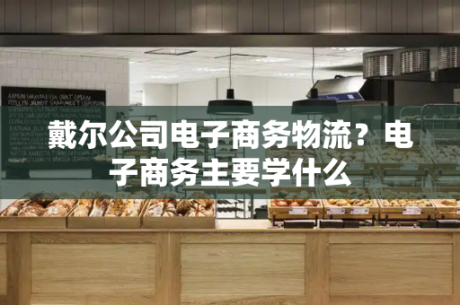 戴尔公司电子商务物流？电子商务主要学什么