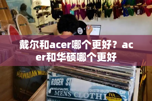 戴尔和acer哪个更好？acer和华硕哪个更好