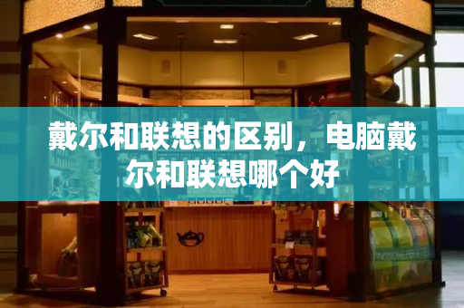 戴尔和联想的区别，电脑戴尔和联想哪个好-第1张图片-星选测评
