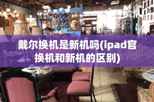 戴尔换机是新机吗(ipad官换机和新机的区别)