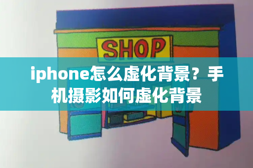 iphone怎么虚化背景？手机摄影如何虚化背景