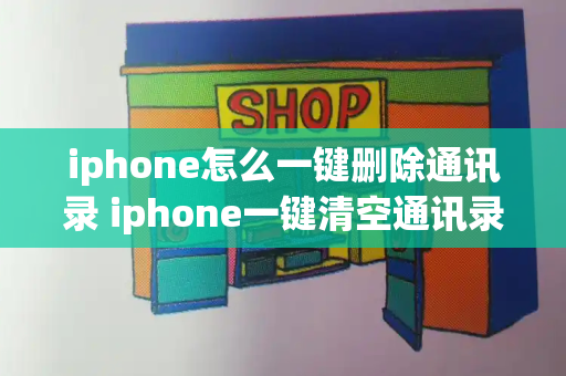 iphone怎么一键删除通讯录 iphone一键清空通讯录