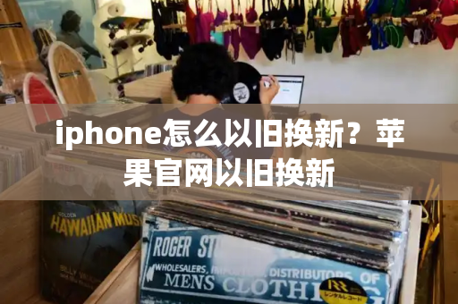iphone怎么以旧换新？苹果官网以旧换新-第1张图片-星选测评