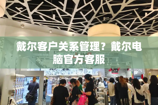 戴尔客户关系管理？戴尔电脑官方客服-第1张图片-星选测评