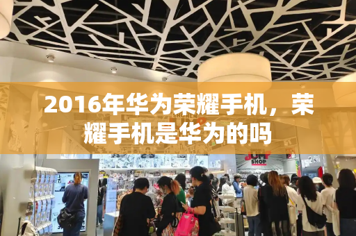 2016年华为荣耀手机，荣耀手机是华为的吗