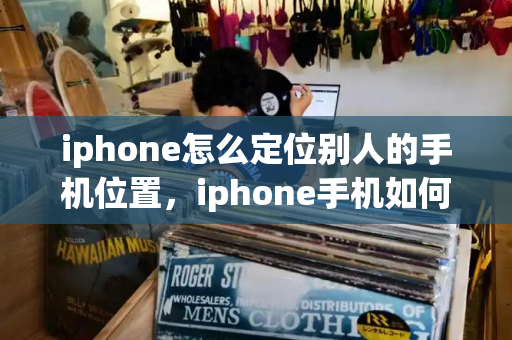 iphone怎么定位别人的手机位置，iphone手机如何定位另外一台手机-第1张图片-星选测评