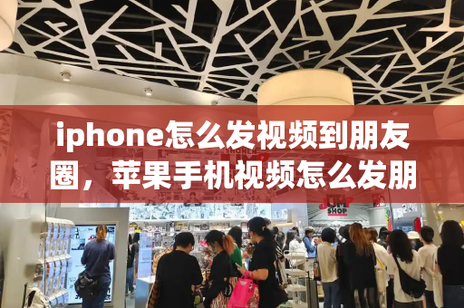 iphone怎么发视频到朋友圈，苹果手机视频怎么发朋友圈