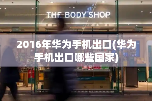 2016年华为手机出口(华为手机出口哪些国家)