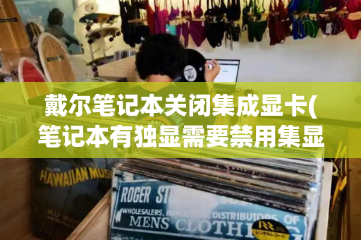 戴尔笔记本关闭集成显卡(笔记本有独显需要禁用集显吗)