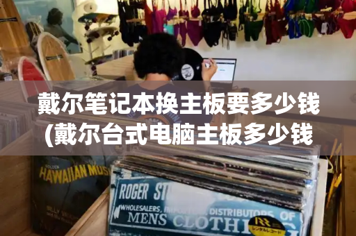 戴尔笔记本换主板要多少钱(戴尔台式电脑主板多少钱)