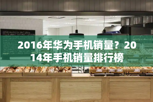 2016年华为手机销量？2014年手机销量排行榜