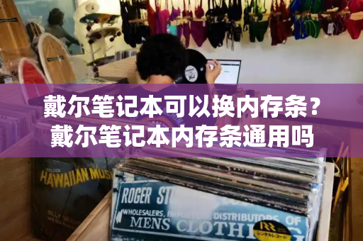 戴尔笔记本可以换内存条？戴尔笔记本内存条通用吗-第1张图片-星选测评