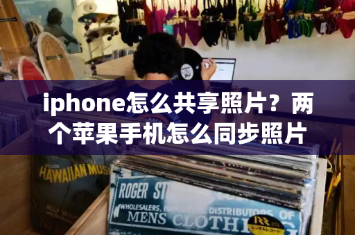 iphone怎么共享照片？两个苹果手机怎么同步照片